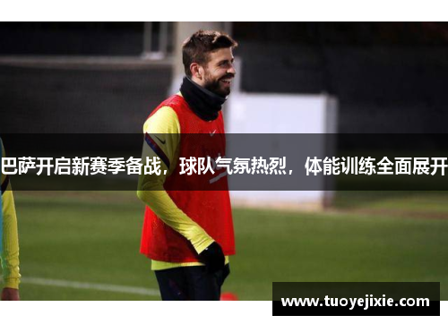 巴萨开启新赛季备战，球队气氛热烈，体能训练全面展开