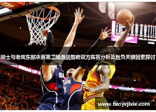 骑士与老鹰东部决赛第二场激战前瞻双方阵容分析及胜负关键因素探讨