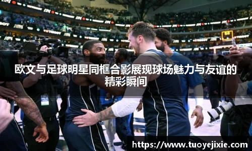 欧文与足球明星同框合影展现球场魅力与友谊的精彩瞬间